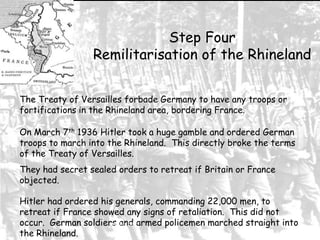 Step Four
Remilitarisation of the Rhineland
The Treaty of Versailles forbade Germany to have any troops or
fortifications in the Rhineland area, bordering France.
On March 7th 1936 Hitler took a huge gamble and ordered German
troops to march into the Rhineland. This directly broke the terms
of the Treaty of Versailles.
They had secret sealed orders to retreat if Britain or France
objected.
Hitler had ordered his generals, commanding 22,000 men, to
retreat if France showed any signs of retaliation. This did not
occur. German soldiers and armed policemen marched straight into
abhishek
the Rhineland.

 