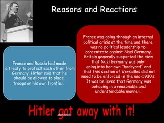 Reasons and Reactions

France and Russia had made
a treaty to protect each other from
Germany. Hitler said that he
should be allowed to place
troops on his own frontier.

abhishek

France was going through an internal
political crisis at the time and there
was no political leadership to
concentrate against Nazi Germany.
Britain generally supported the view
that Nazi Germany was only
going into her own "backyard" and
that this section of Versailles did not
need to be enforced in the mid-1930’s.
It was believed that Germany was
behaving in a reasonable and
understandable manner.

 