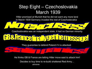 Step Eight – Czechoslovakia
March 1939
Hitler promised at Munich that he did not want any more land
In March 1939 Germany invaded the rest of Czechoslovakia

Czechoslovakia was an independent state, it had no German minority

They guarantee to defend Poland if it is attacked

He thinks GB & France are letting Hitler move east to attack him!
Decides to buy time to re-build shattered Red Army…
abhishek

 