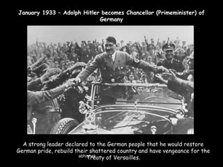 January 1933 – Adolph Hitler becomes Chancellor (Primeminister) of
Germany

A strong leader declared to the German people that he would restore
German pride, rebuild their shattered country and have vengeance for the
abhishek
Treaty of Versailles.

 
