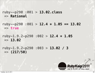 ruby--p290 :001 > 13.02.class
   => Rational

  ruby--p290 :001 > 12.4 * 1.05 == 13.02
   => true

  ruby-1.9.2-p290 :002 > 12.4 * 1.05
   => 13.02

  ruby-1.9.2-p290 :003 > 13.02 / 3
   => (217/50)




Tuesday, July 19, 2011                     28
 