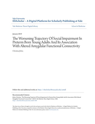 Yale University
EliScholar – A Digital Platform for Scholarly Publishing at Yale
Yale Medicine Thesis Digital Library School of Medicine
January 2019
The Worsening Trajectory Of Social Impairment In
Preterm Born Young Adults And Its Association
With Altered Amygdalar Functional Connectivity
Christina Johns
Follow this and additional works at: https://elischolar.library.yale.edu/ymtdl
This Open Access Thesis is brought to you for free and open access by the School of Medicine at EliScholar – A Digital Platform for Scholarly
Publishing at Yale. It has been accepted for inclusion in Yale Medicine Thesis Digital Library by an authorized administrator of EliScholar – A Digital
Platform for Scholarly Publishing at Yale. For more information, please contact elischolar@yale.edu.
Recommended Citation
Johns, Christina, "The Worsening Trajectory Of Social Impairment In Preterm Born Young Adults And Its Association With Altered
Amygdalar Functional Connectivity" (2019). Yale Medicine Thesis Digital Library. 3506.
https://elischolar.library.yale.edu/ymtdl/3506
 