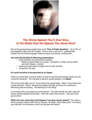 The Worse Speech Youʼll Ever Give,
       Is Far Better than the Speech You Never Give!

One of the greatest fears people have is the “Fear of Public Speaking.” Up to 75% of
the population suffer from this malady. Thereʼs even a word for it - glossophobia.
Glosso from the Greek language meaning tongue and phobus, meaning fear.

You know the beneﬁts of delivering presentations.
      • Great speakers are perceived as Experts.
        • Being an Expert helps your career. Perception is reality, and we rather
             work with Experts - correct?
      • Experts are also able to charge more for their services.
      • Itʼs good for the ego!

Itʼs worth the effort to be perceived as an Expert.

There is no pill to take, movie to watch, or book to read that will instantly morph you into
a dynamic presenter. The only way to become a great speaker is to Speak!

This is true of all skills, isnʼt it? If you want to be a great baker - Bake! If you want to be
a great swimmer - Swim! Studying the subject will help, but there is no shortcut to
becoming great at anything. The learning is in the doing!

In the doing, there are going to be some failures. The cake will fall, the swim meet will
be lost and the speaker will stumble. Thatʼs life, thatʼs how we learn. Get over it and
get on with it.

Whatʼs the very worse that could happen if you give a lousy speech? You make a
fool of yourself, maybe a BIG Fool of Yourself. So what? Who really cares? As long as
your talk didnʼt hurt someone, whatʼs the big deal with failing?
 
