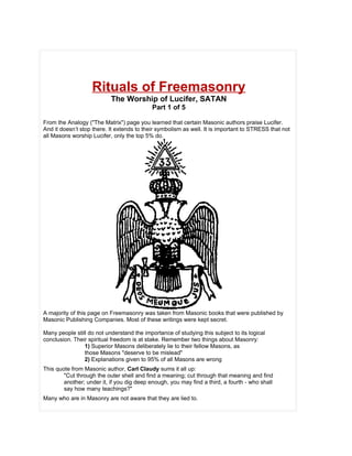 Rituals of Freemasonry
                           The Worship of Lucifer, SATAN
                                            Part 1 of 5

From the Analogy ("The Matrix") page you learned that certain Masonic authors praise Lucifer.
And it doesn’t stop there. It extends to their symbolism as well. It is important to STRESS that not
all Masons worship Lucifer, only the top 5% do.




A majority of this page on Freemasonry was taken from Masonic books that were published by
Masonic Publishing Companies. Most of these writings were kept secret.

Many people still do not understand the importance of studying this subject to its logical
conclusion. Their spiritual freedom is at stake. Remember two things about Masonry:
                1) Superior Masons deliberately lie to their fellow Masons, as
                those Masons "deserve to be mislead"
                2) Explanations given to 95% of all Masons are wrong
This quote from Masonic author, Carl Claudy sums it all up:
        "Cut through the outer shell and find a meaning; cut through that meaning and find
        another; under it, if you dig deep enough, you may find a third, a fourth - who shall
        say how many teachings?"
Many who are in Masonry are not aware that they are lied to.
 
