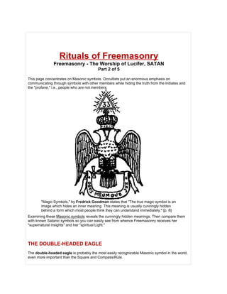Rituals of Freemasonry
               Freemasonry - The Worship of Lucifer, SATAN
                                         Part 2 of 5

This page concentrates on Masonic symbols. Occultists put an enormous emphasis on
communicating through symbols with other members while hiding the truth from the Initiates and
the "profane," i.e., people who are not members.




       "Magic Symbols," by Fredrick Goodman states that "The true magic symbol is an
       image which hides an inner meaning. This meaning is usually cunningly hidden
       behind a form which most people think they can understand immediately." [p. 6]
Examining these Masonic symbols reveals the cunningly hidden meanings. Then compare them
with known Satanic symbols so you can easily see from whence Freemasonry receives her
"supernatural insights" and her "spiritual Light."




THE DOUBLE-HEADED EAGLE
The double-headed eagle is probably the most easily recognizable Masonic symbol in the world,
even more important than the Square and Compass/Rule.
 