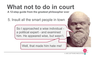 What not to do in court 
A 12-step guide from the greatest philosopher ever 
5. Insult all the smart people in town 
A JADE SOFTWARE INNOVATION 
So I approached a wise individual - 
a political expert - and examined 
him. He appeared wise, but wasn’t. 
Well, that made him hate me! 
 