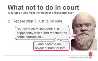 What not to do in court 
A 12-step guide from the greatest philosopher ever 
A JADE SOFTWARE INNOVATION 
6. Repeat step 5, just to be sure 
So I went on to someone else, 
supposedly wiser, and reached the 
same conclusion… 
…and became an 
object of hate for him. 
 