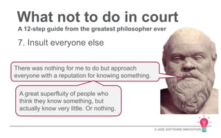 What not to do in court 
A 12-step guide from the greatest philosopher ever 
A JADE SOFTWARE INNOVATION 
7. Insult everyone else 
There was nothing for me to do but approach 
everyone with a reputation for knowing something. 
A great superfluity of people who 
think they know something, but 
actually know very little. Or nothing. 
 