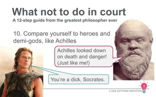 What not to do in court 
A 12-step guide from the greatest philosopher ever 
10. Compare yourself to heroes and 
demi-gods, like Achilles 
A JADE SOFTWARE INNOVATION 
Achilles looked down 
on death and danger! 
(Just like me!) 
You’re a dick, Socrates. 
 