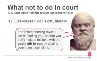 What not to do in court 
A 12-step guide from the greatest philosopher ever 
A JADE SOFTWARE INNOVATION 
12. Call yourself ‘god’s gift’, literally 
Far from defending myself, 
I’m defending you, so that you 
don’t make a mistake with the 
god’s gift to you by casting 
your votes against me. 
 