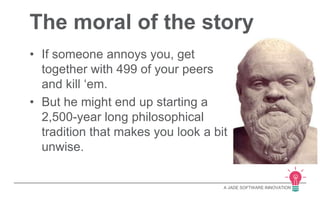 The moral of the story 
A JADE SOFTWARE INNOVATION 
• If someone annoys you, get 
together with 499 of your peers 
and kill ‘em. 
• But he might end up starting a 
2,500-year long philosophical 
tradition that makes you look a bit 
unwise. 
