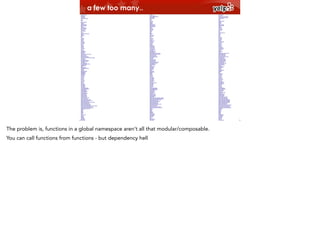 a few too many..

The problem is, functions in a global namespace aren’t all that modular/composable.
You can call functions from functions - but dependency hell

 