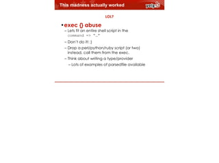This madness actually worked
LOL?

!

•exec {} abuse

– Lets fit an entire shell script in the  
command => “…”
– Don’t do it! :)
– Drop a perl/python/ruby script (or two)
instead, call them from the exec.
$864
– Think about writing a type/provider

– Lots of examples of parsedfile available

 