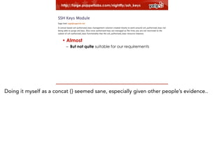 http://forge.puppetlabs.com/nightfly/ssh_keys
!

• Legacy user management code
!

–Old non-modular code
–Have to fit in

• Almost
– But not quite suitable for our requirements

Doing it myself as a concat {} seemed sane, especially given other people’s evidence..

 