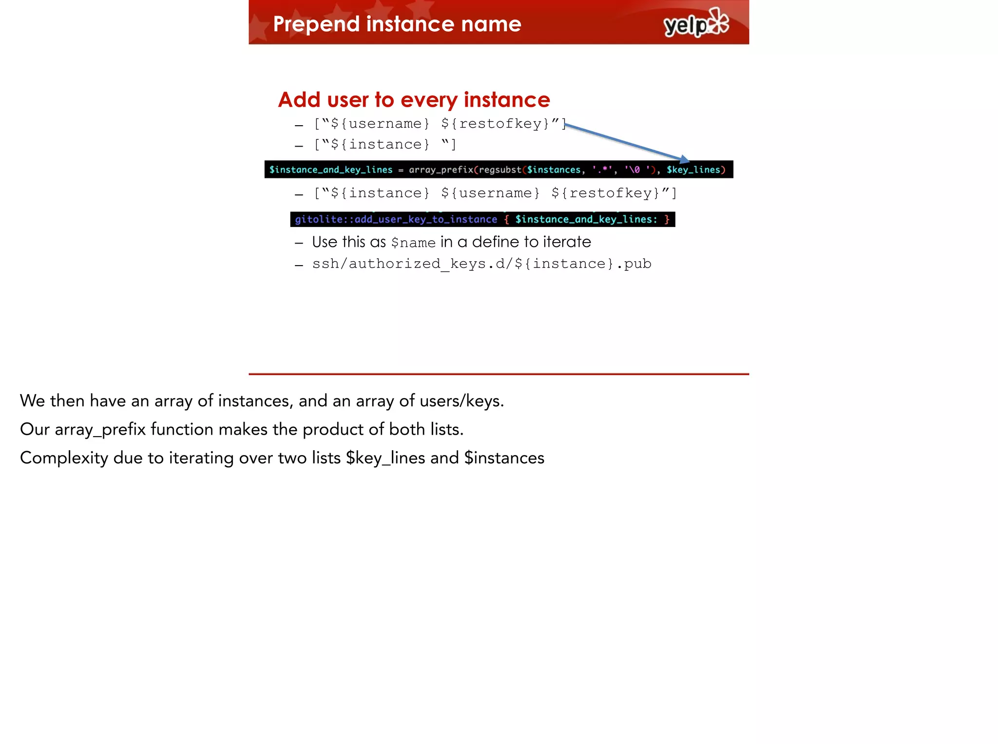 Prepend instance name
!

Add user to every instance
– [“${username} ${restofkey}”]
– [“${instance} “]
– [“${instance} ${username} ${restofkey}”]
– Use this as $name in a define to iterate
– ssh/authorized_keys.d/${instance}.pub

We then have an array of instances, and an array of users/keys.
Our array_prefix function makes the product of both lists.
Complexity due to iterating over two lists $key_lines and $instances

 