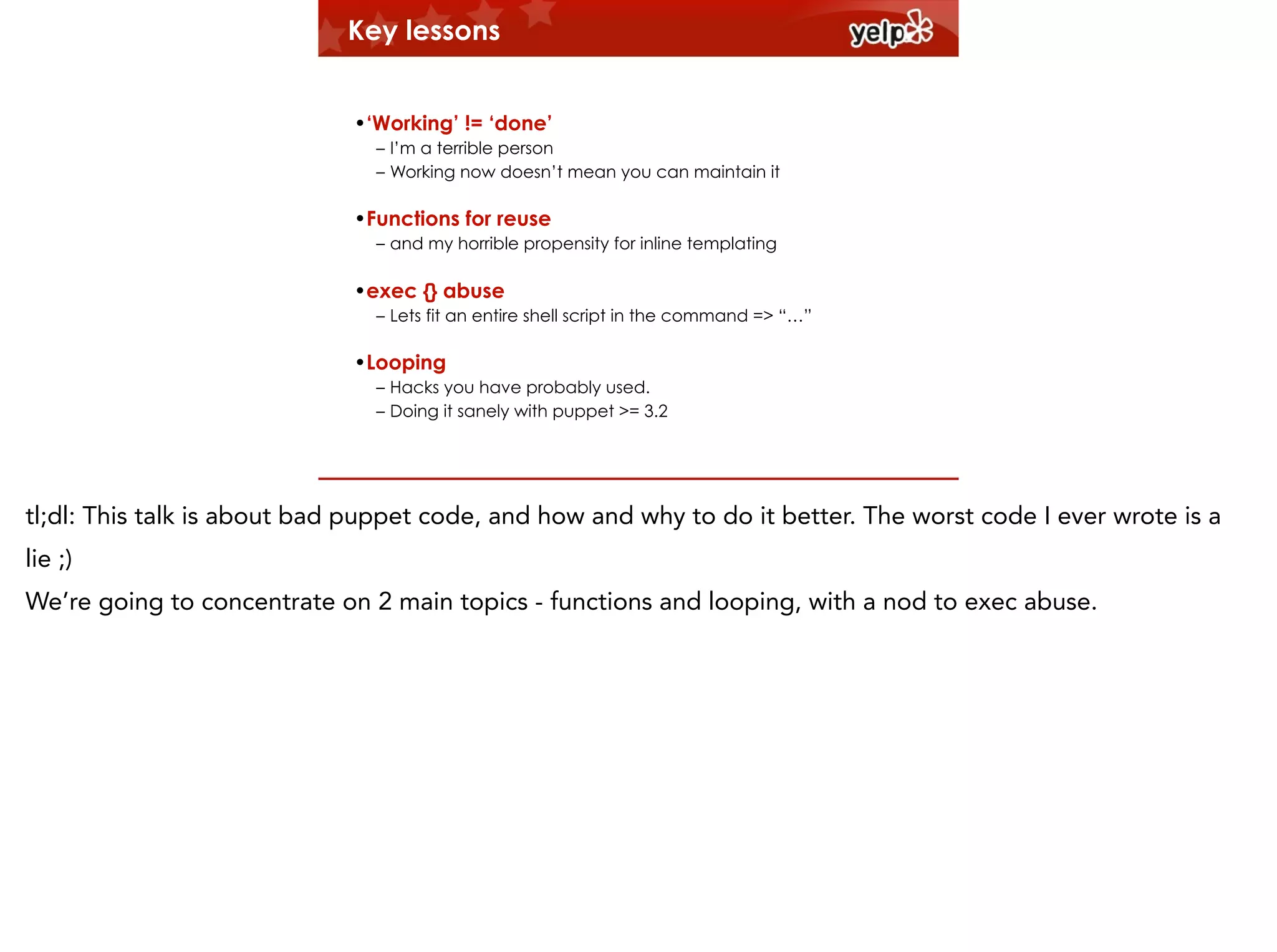 Key lessons
!

•‘Working’ != ‘done’
– I’m a terrible person
– Working now doesn’t mean you can maintain it

•Functions for reuse
– and my horrible propensity for inline templating

•exec {} abuse
– Lets fit an entire shell script in the command => “…”

•Looping
– Hacks you have probably used.
– Doing it sanely with puppet >= 3.2

tl;dl: This talk is about bad puppet code, and how and why to do it better. The worst code I ever wrote is a
lie ;)
We’re going to concentrate on 2 main topics - functions and looping, with a nod to exec abuse.

 
