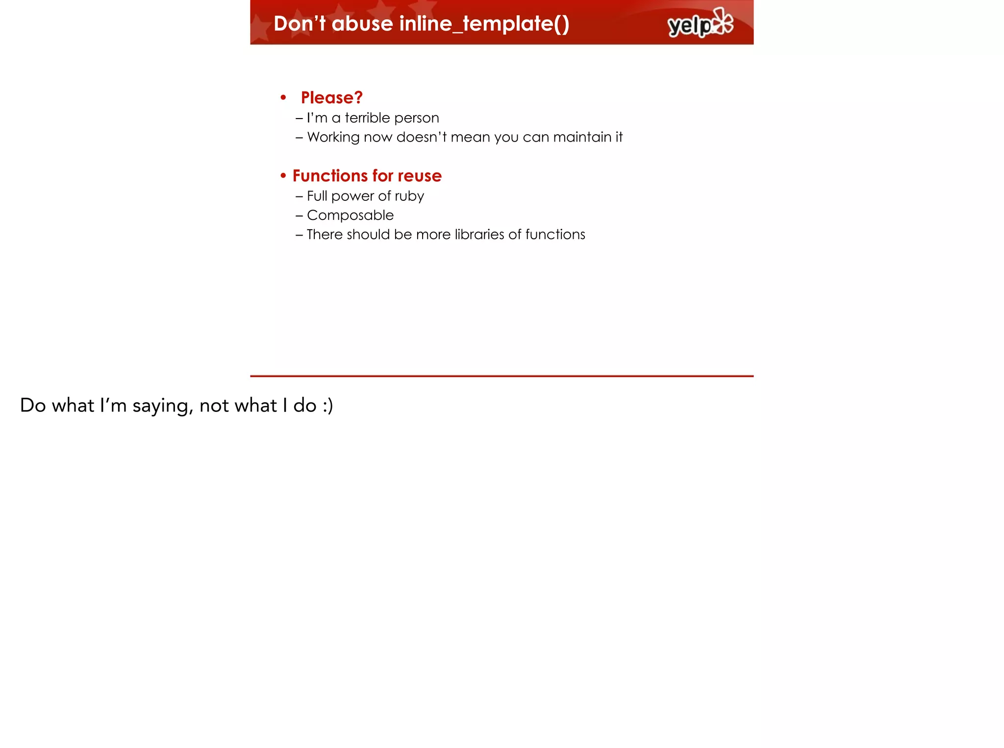Don’t abuse inline_template()
!

• Please?
– I’m a terrible person
– Working now doesn’t mean you can maintain it

• Functions for reuse
– Full power of ruby
– Composable
– There should be more libraries of functions

Do what I’m saying, not what I do :)

 