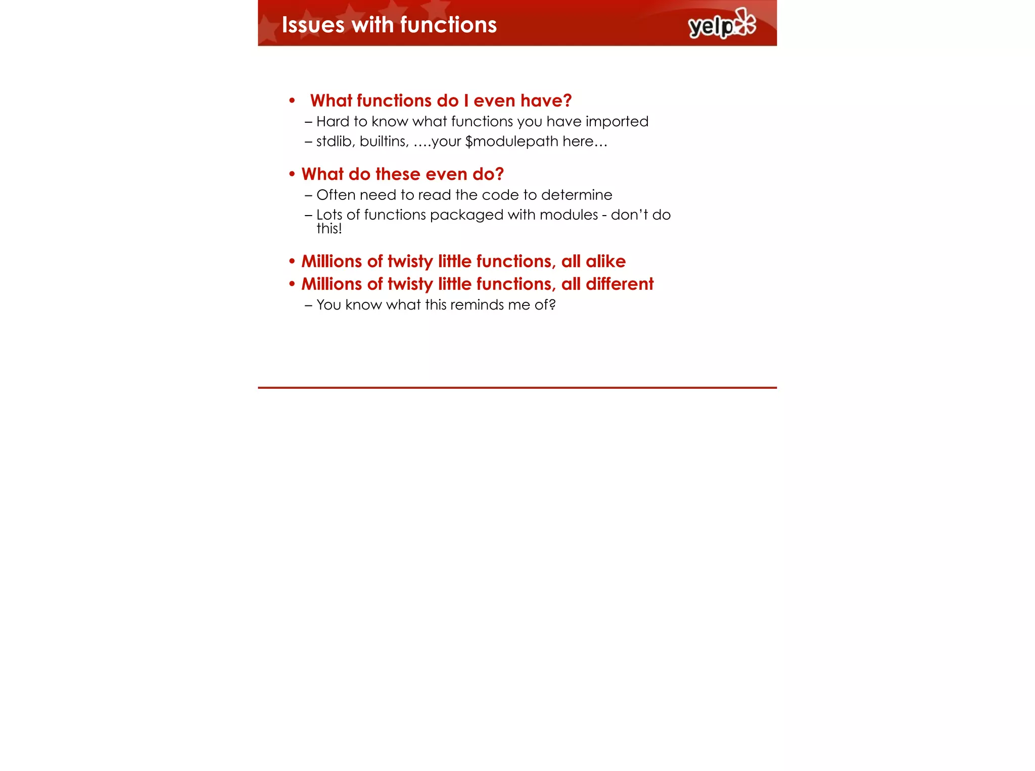 Issues with functions
!

• What functions do I even have?
– Hard to know what functions you have imported
– stdlib, builtins, ….your $modulepath here…

• What do these even do?
– Often need to read the code to determine
– Lots of functions packaged with modules - don’t do
this!

• Millions of twisty little functions, all alike
• Millions of twisty little functions, all different
– You know what this reminds me of?

 
