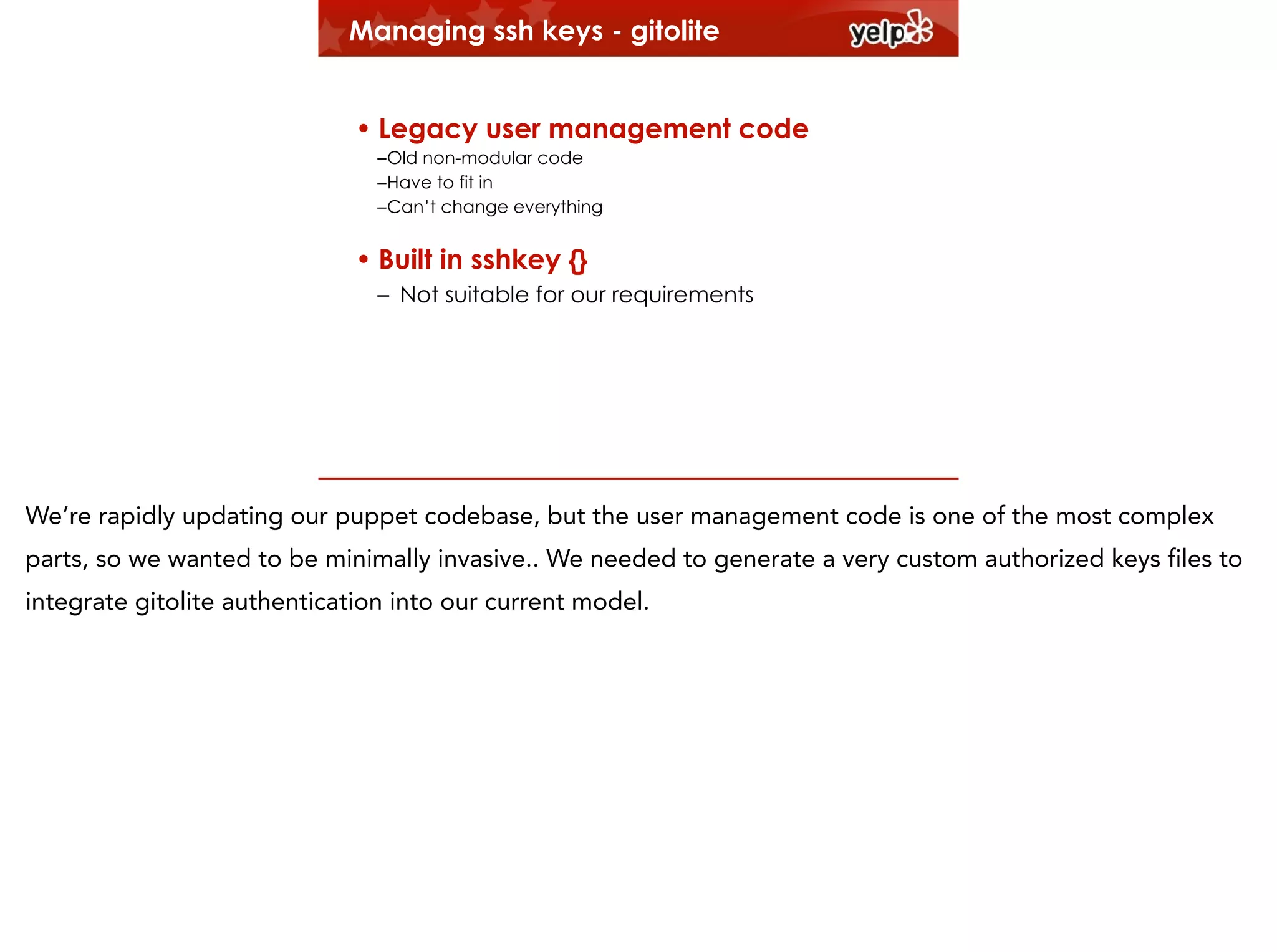 Managing ssh keys - gitolite
!

• Legacy user management code
–Old non-modular code
–Have to fit in
–Can’t change everything

• Built in sshkey {}
– Not suitable for our requirements

We’re rapidly updating our puppet codebase, but the user management code is one of the most complex
parts, so we wanted to be minimally invasive.. We needed to generate a very custom authorized keys files to
integrate gitolite authentication into our current model.

 