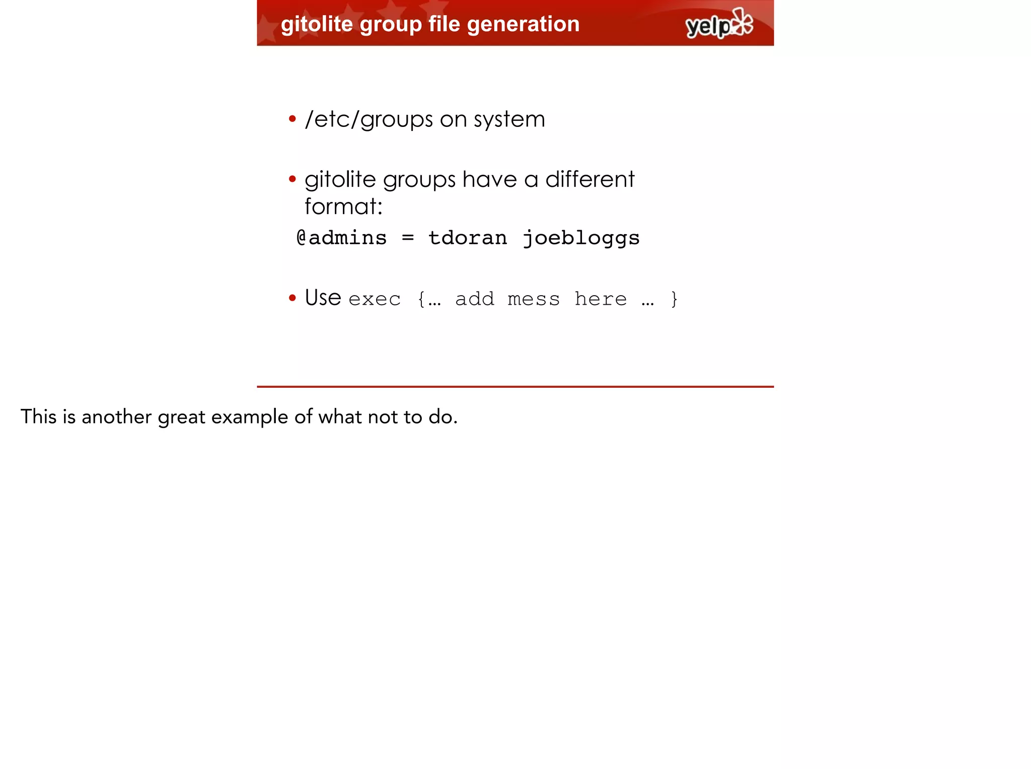 gitolite group file generation
!

• /etc/groups on system
!

• gitolite groups have a different
format:
@admins = tdoran joebloggs!
!

• Use exec {… add mess here … }

This is another great example of what not to do.

 