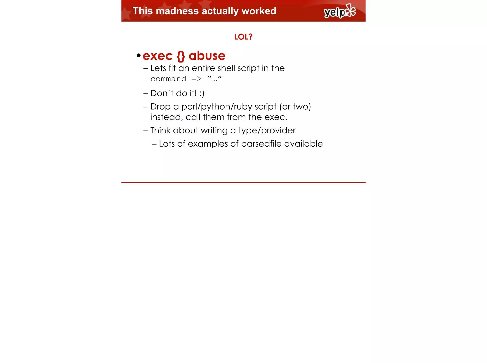 This madness actually worked
LOL?

!

•exec {} abuse

– Lets fit an entire shell script in the  
command => “…”
– Don’t do it! :)
– Drop a perl/python/ruby script (or two)
instead, call them from the exec.
$864
– Think about writing a type/provider

– Lots of examples of parsedfile available

 