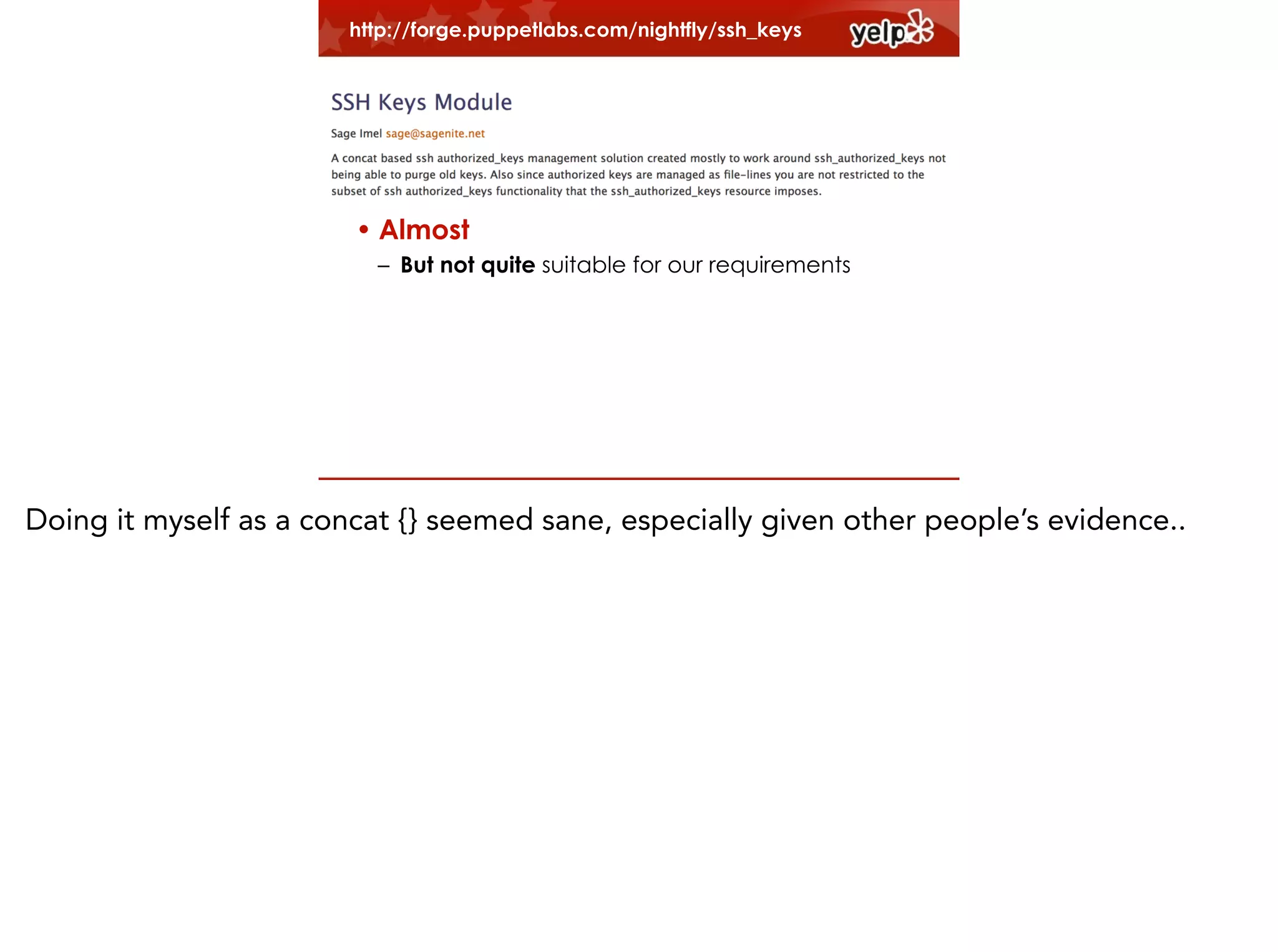 http://forge.puppetlabs.com/nightfly/ssh_keys
!

• Legacy user management code
!

–Old non-modular code
–Have to fit in

• Almost
– But not quite suitable for our requirements

Doing it myself as a concat {} seemed sane, especially given other people’s evidence..

 