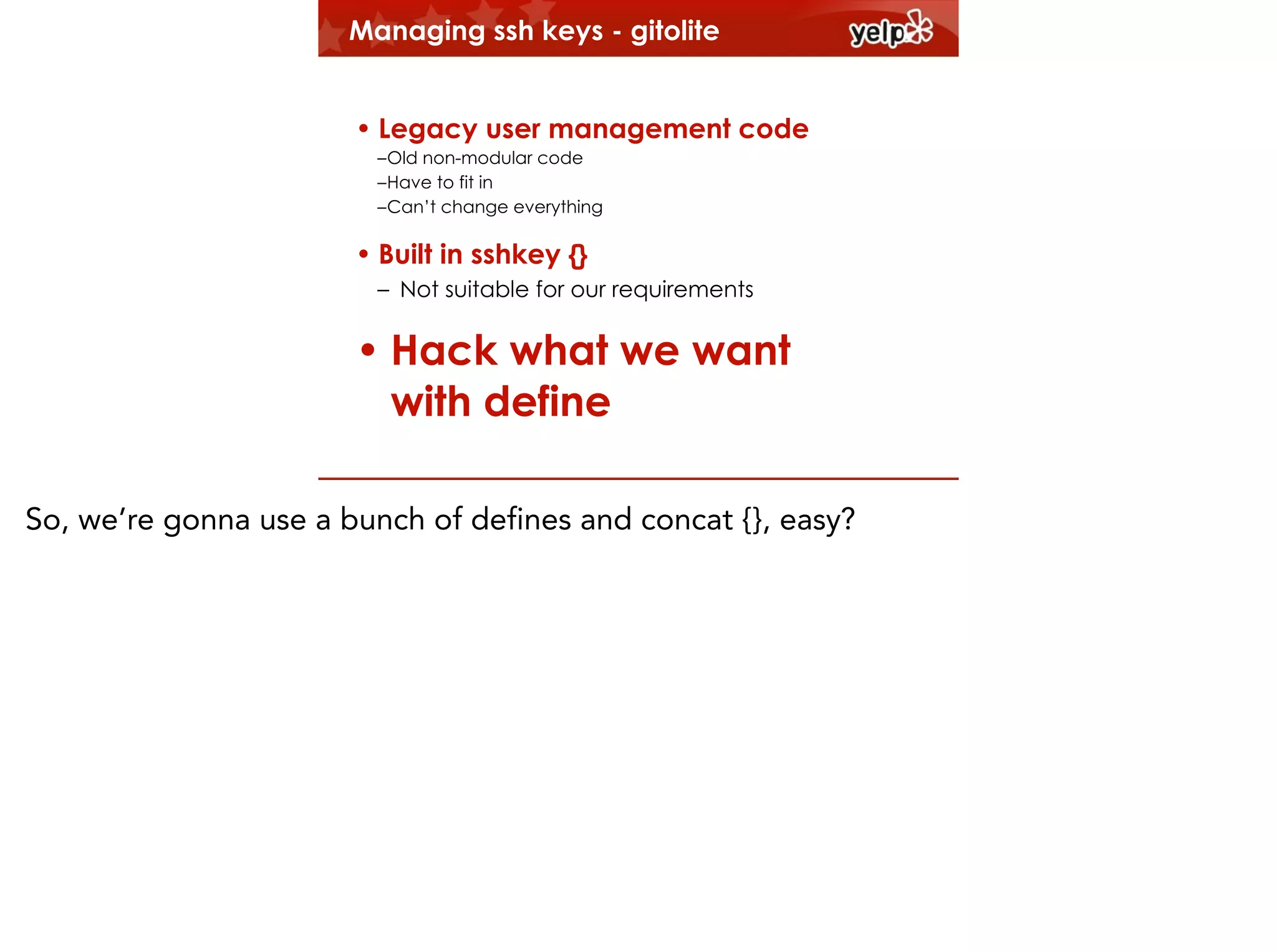 Managing ssh keys - gitolite
!

• Legacy user management code

!

–Old non-modular code
–Have to fit in
–Can’t change everything

• Built in sshkey {}
– Not suitable for our requirements
!

• Hack what we want
with define
So, we’re gonna use a bunch of defines and concat {}, easy?

 