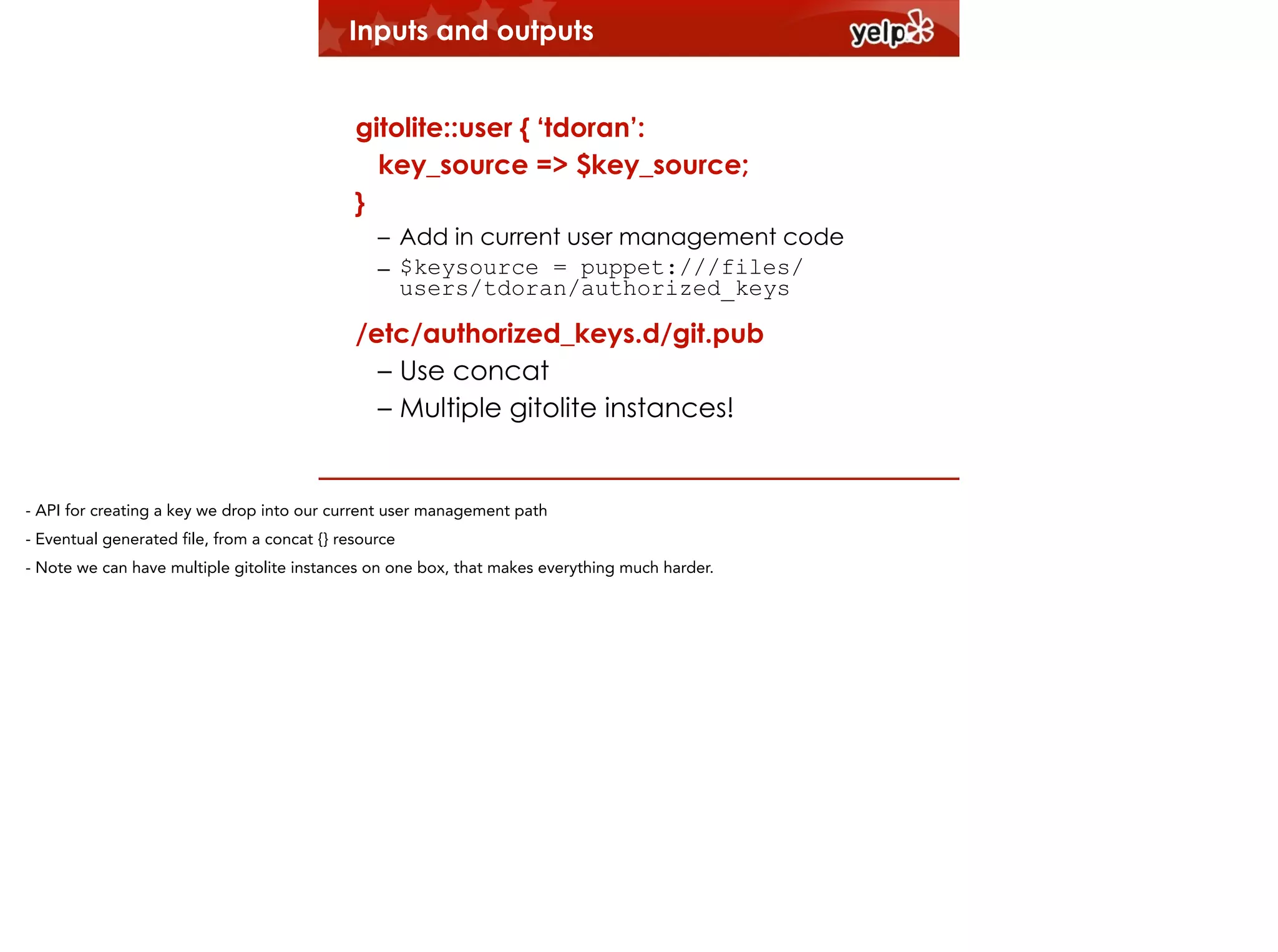 Inputs and outputs
!

gitolite::user { ‘tdoran’:
key_source => $key_source;
}
– Add in current user management code
– $keysource = puppet:///files/
users/tdoran/authorized_keys

/etc/authorized_keys.d/git.pub
– Use concat
– Multiple gitolite instances!

- API for creating a key we drop into our current user management path
- Eventual generated file, from a concat {} resource
- Note we can have multiple gitolite instances on one box, that makes everything much harder.

 