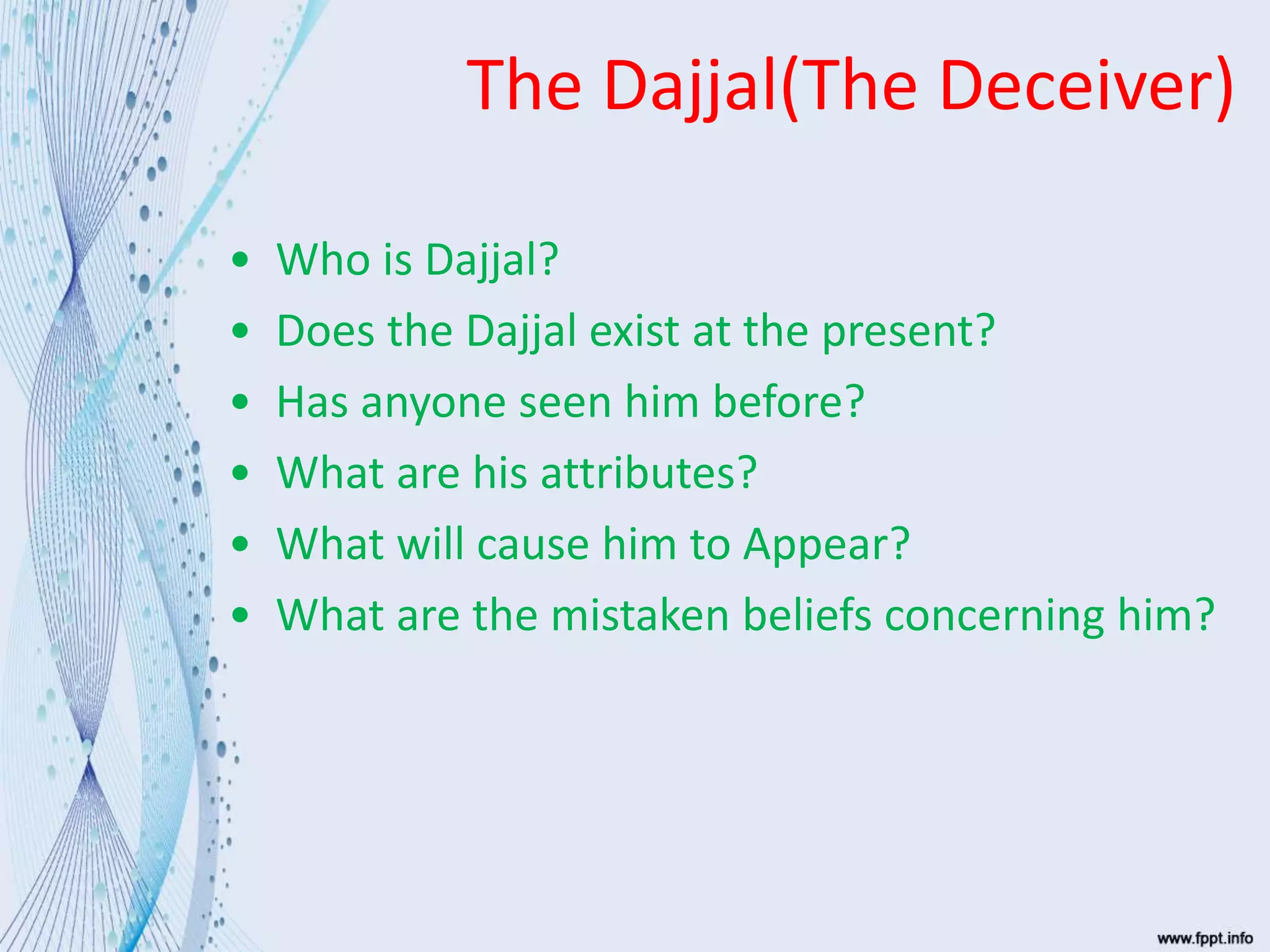 The Dajjal(The Deceiver)
• Who is Dajjal?
• Does the Dajjal exist at the present?
• Has anyone seen him before?
• What are his attributes?
• What will cause him to Appear?
• What are the mistaken beliefs concerning him?
 