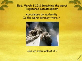 Bled, March 3 2011 Imagining the worst Elightened catastrophism Can we even look at it ? Apocalypse by modernity Is the worst already there ? 