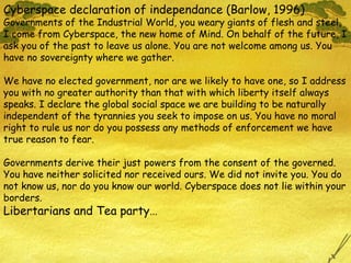 Cyberspace declaration of independance (Barlow, 1996) Governments of the Industrial World, you weary giants of flesh and steel, I come from Cyberspace, the new home of Mind. On behalf of the future, I ask you of the past to leave us alone. You are not welcome among us. You have no sovereignty where we gather. We have no elected government, nor are we likely to have one, so I address you with no greater authority than that with which liberty itself always speaks. I declare the global social space we are building to be naturally independent of the tyrannies you seek to impose on us. You have no moral right to rule us nor do you possess any methods of enforcement we have true reason to fear. Governments derive their just powers from the consent of the governed. You have neither solicited nor received ours. We did not invite you. You do not know us, nor do you know our world. Cyberspace does not lie within your borders. Libertarians and Tea party… 