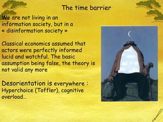 The time barrier We are not living in an  information society, but in a « disinformation society »  Classical economics assumed that  actors were perfectly informed  lucid and watchful. The basic assumption being false, the theory is not valid any more Desorientation is  everywhere  :   Hyperchoice (Toffler), cognitive overload… 
