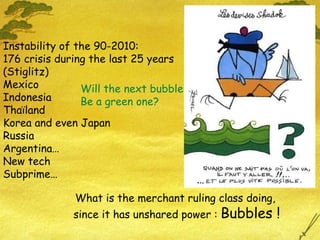 Instability of the 90-2010:  176 crisis during the last 25 years (Stiglitz) Mexico Indonesia  Thaïland Korea and even Japan Russia Argentina… New tech Subprime… What is the merchant ruling class doing,  since it has unshared power :  Bubbles ! Will the next bubble Be a green one? 