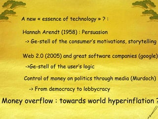 A new « essence of technology » ? : Hannah Arendt (1958) : Persuasion -> Ge-stell of the consumer’s motivations, storytelling Web 2.0 (2005) and great software companies (google)  ->Ge-stell of the user’s logic Money overflow : towards world hyperinflation ? Control of money on politics through media (Murdoch) -> From democracy to lobbycracy 