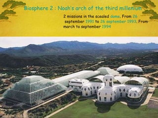 2 missions in the scealed  dome . From  26  september  1991  to  26   september   1993 . From march to september  1994 Biosphere 2 : Noah’s arch of the third millenium 
