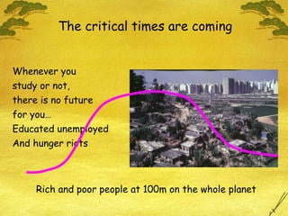 Whenever you study or not, there is no future for you… Educated unemployed And hunger riots The critical times are coming Rich and poor people at 100m on the whole planet 