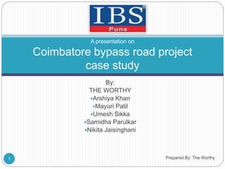 A presentation on 
Coimbatore bypass road project 
case study 
By: 
THE WORTHY 
Arshiya Khan 
Mayuri Patil 
Umesh Sikka 
Samidha Parulkar 
Nikita Jaisinghani 
1 Prepared By: The Worthy 
 