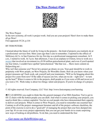 The Wow Project (Pm)
The Wow Project
In the new economy, all work is project work. And you are your projects! Here's how to make them
all go Wow!
First appeared: FC24, p.116
BY TOM PETERS
I learned about the future of work by living in the projects – the kind of projects you routinely do at
a professional–services firm. More years ago than I care to remember, I reported to the offices of
McKinsey & Co. in San Francisco for my first day as a professional management consultant. At 9
a.m., I started to work. At 3 p.m. that afternoon, I was on an airplane to Clinton, Iowa to work on a
project that involved an investment in a $150 million petrochemical plant, and even if you'd spotted
me four letters, I couldn't have spelled "petrochemical." But that was ... Show more content on
Helpwriting.net ...
Why isn't that someone you? Never let a project go dreary on you. Your goal should be to work in
perpetuity with Wow people, on Wow Projects, for Wowable clients. How do you know when your
project measures up? Each week, ask yourself and your teammates, "Will we be bragging about this
project five years from now? If the odds of success are low, what can we do – right now! – to turn
up the heat?" When it comes to life in the projects, draft people as if you were a GM and invest as if
you were a VC. Work today is about two things: talent and projects. If you're in charge of a project,
1
© All rights reserved. Fast Company, LLC Visit: http://www.fastcompany.com/learning
FC:LEARNING you ought to think like the general manager of an NBA franchise: You've got to
fill 12 chairs with the hottest people you can draft. And when it comes to picking your projects, you
need to think like a venture capitalist: You bet on cool people who have demonstrated their capacity
to deliver cool projects. When it comes to Wow Projects, you need to remember one essential fact:
Contrary to all of the project–management literature and all of the project–software checklists, the
point of the exercise is not to do a "good job" of managing the project that your boss dumped into
your lap. It's to use every project opportunity that you can get your hands on to create surprising
new ways of looking at old problems. To do that, you need to understand the four
... Get more on HelpWriting.net ...
 