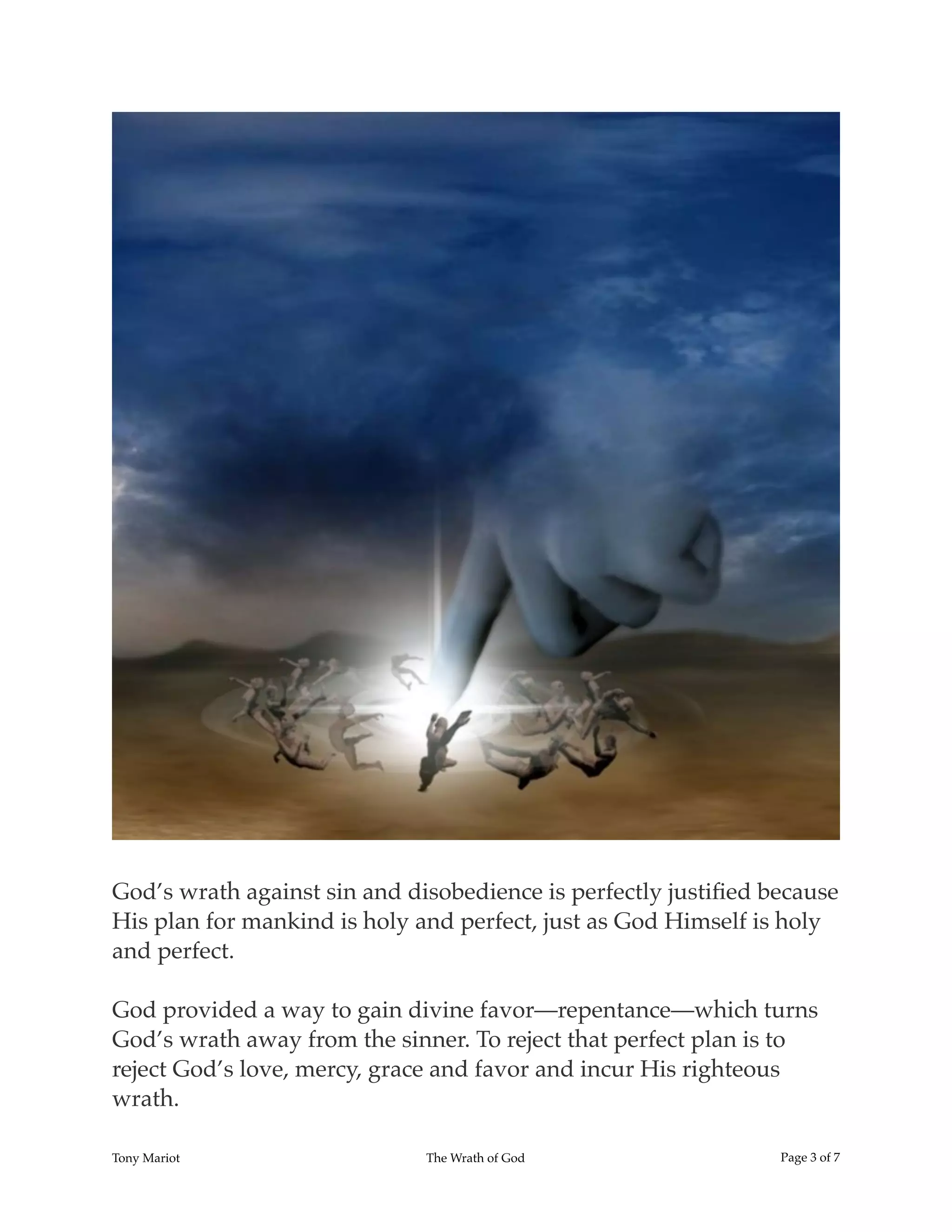 !
God’s wrath against sin and disobedience is perfectly justiﬁed because
His plan for mankind is holy and perfect, just as God Himself is holy
and perfect.
God provided a way to gain divine favor—repentance—which turns
God’s wrath away from the sinner. To reject that perfect plan is to
reject God’s love, mercy, grace and favor and incur His righteous
wrath.
Tony Mariot The Wrath of God Page ! of !3 7
 