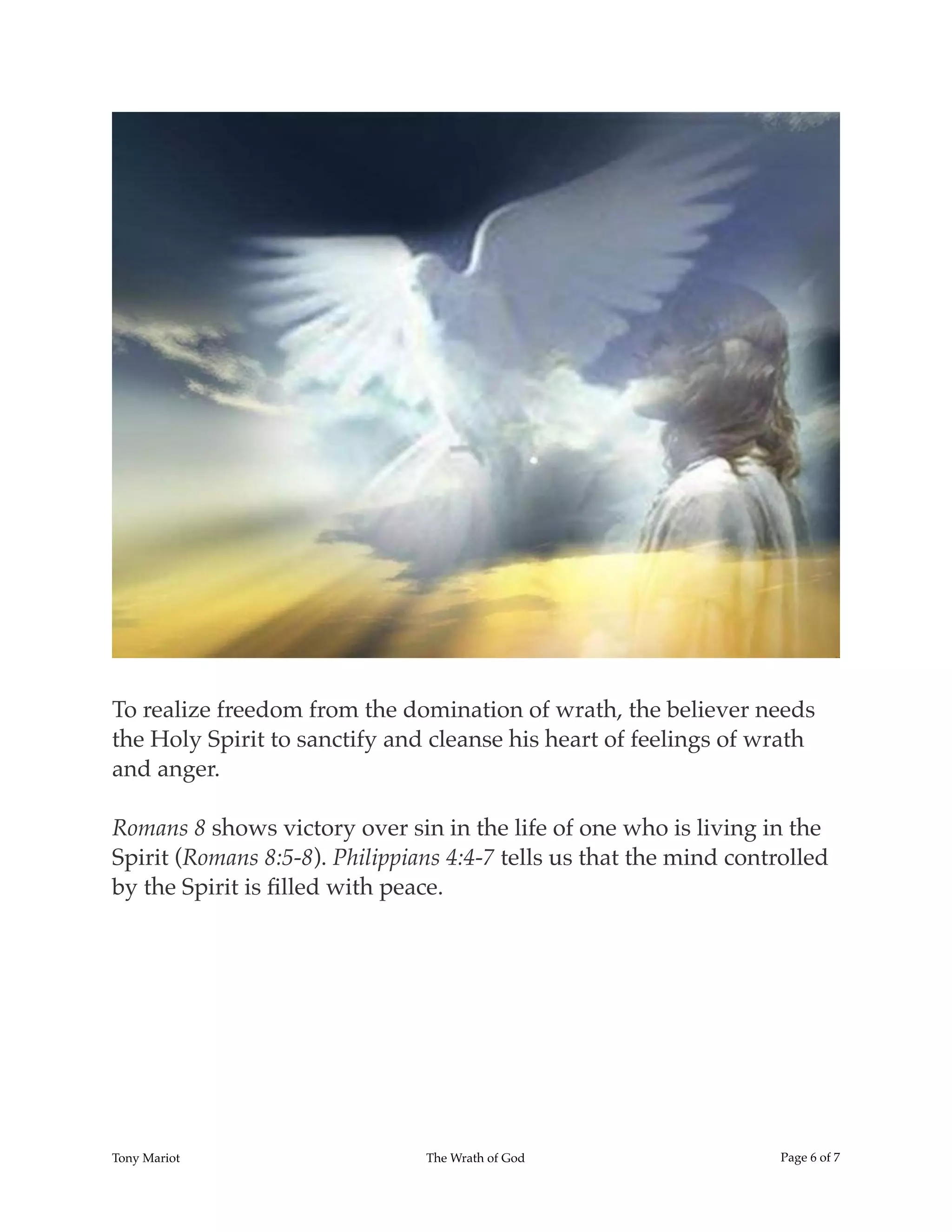 !
To realize freedom from the domination of wrath, the believer needs
the Holy Spirit to sanctify and cleanse his heart of feelings of wrath
and anger.
Romans 8 shows victory over sin in the life of one who is living in the
Spirit (Romans 8:5-8). Philippians 4:4-7 tells us that the mind controlled
by the Spirit is ﬁlled with peace.
Tony Mariot The Wrath of God Page ! of !6 7
 