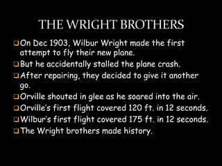  On Dec 1903, Wilbur Wright made the first
  attempt to fly their new plane.
 But he accidentally stalled the plane crash.
 After repairing, they decided to give it another
  go.
 Orville shouted in glee as he soared into the air.
 Orville’s first flight covered 120 ft. in 12 seconds.
 Wilbur’s first flight covered 175 ft. in 12 seconds.
 The Wright brothers made history.
 