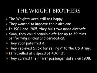  The Wrights were still not happy.
 They wanted to improve their airplane.
 In 1904 and 1905, they built two more aircraft.
 Soon, they could remain aloft for up to 39 mins
  performing circles and aerobatics.
 They soon patented it.
 They recieved $25k for selling it to the US Army.
 It travelled at a speed of 40kmph.
 They carried their first passenger safely on 1908.
 