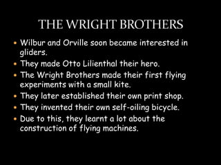  Wilbur and Orville soon became interested in
    gliders.
   They made Otto Lilienthal their hero.
   The Wright Brothers made their first flying
    experiments with a small kite.
   They later established their own print shop.
   They invented their own self-oiling bicycle.
   Due to this, they learnt a lot about the
    construction of flying machines.
 