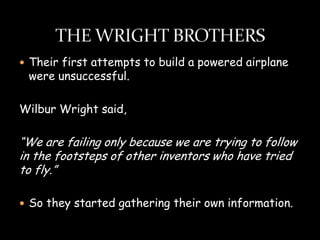  Their first attempts to build a powered airplane
 were unsuccessful.

Wilbur Wright said,

“We are failing only because we are trying to follow
in the footsteps of other inventors who have tried
to fly.”

 So they started gathering their own information.
 