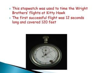 



This stopwatch was used to time the Wright
Brothers’ flights at Kitty Hawk
The first successful flight was 12 seconds
long and covered 120 feet

 