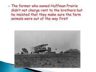 

The farmer who owned Huffman Prairie
didn’t not charge rent to the brothers but
he insisted that they make sure the farm
animals were out of the way first!

 