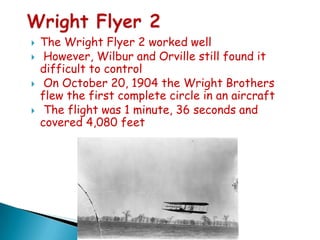 





The Wright Flyer 2 worked well
However, Wilbur and Orville still found it
difficult to control
On October 20, 1904 the Wright Brothers
flew the first complete circle in an aircraft
The flight was 1 minute, 36 seconds and
covered 4,080 feet

 