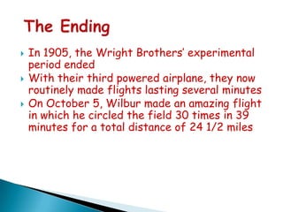



In 1905, the Wright Brothers’ experimental
period ended
With their third powered airplane, they now
routinely made flights lasting several minutes
On October 5, Wilbur made an amazing flight
in which he circled the field 30 times in 39
minutes for a total distance of 24 1/2 miles

 