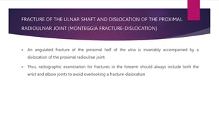 FRACTURE OF THE ULNAR SHAFT AND DISLOCATION OF THE PROXIMAL
RADIOULNAR JOINT (MONTEGGIA FRACTURE-DISLOCATION)
 An angulated fracture of the proximal half of the ulna is invariably accompanied by a
dislocation of the proximal radioulnar joint
 Thus, radiographic examination for fractures in the forearm should always include both the
wrist and elbow joints to avoid overlooking a fracture-dislocation
 