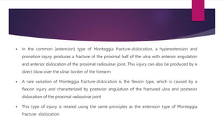  In the common (extension) type of Monteggia fracture-dislocation, a hyperextension and
pronation injury produces a fracture of the proximal half of the ulna with anterior angulation
and anterior dislocation of the proximal radioulnar joint. This injury can also be produced by a
direct blow over the ulnar border of the forearm
 A rare variation of Monteggia fracture-dislocation is the flexion type, which is caused by a
flexion injury and characterized by posterior angulation of the fractured ulna and posterior
dislocation of the proximal radioulnar joint
 This type of injury is treated using the same principles as the extension type of Monteggia
fracture -dislocation
 